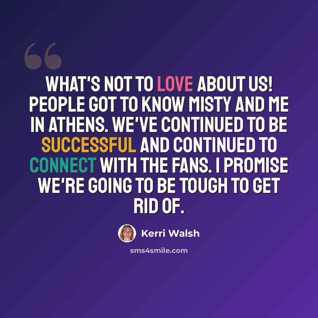 “What's not to love about us! People got to know Misty and me in Athens. We've continued to be successful and continued to connect with the fans. I promise we're going to be tough to get rid of.” quote by Kerri Walsh