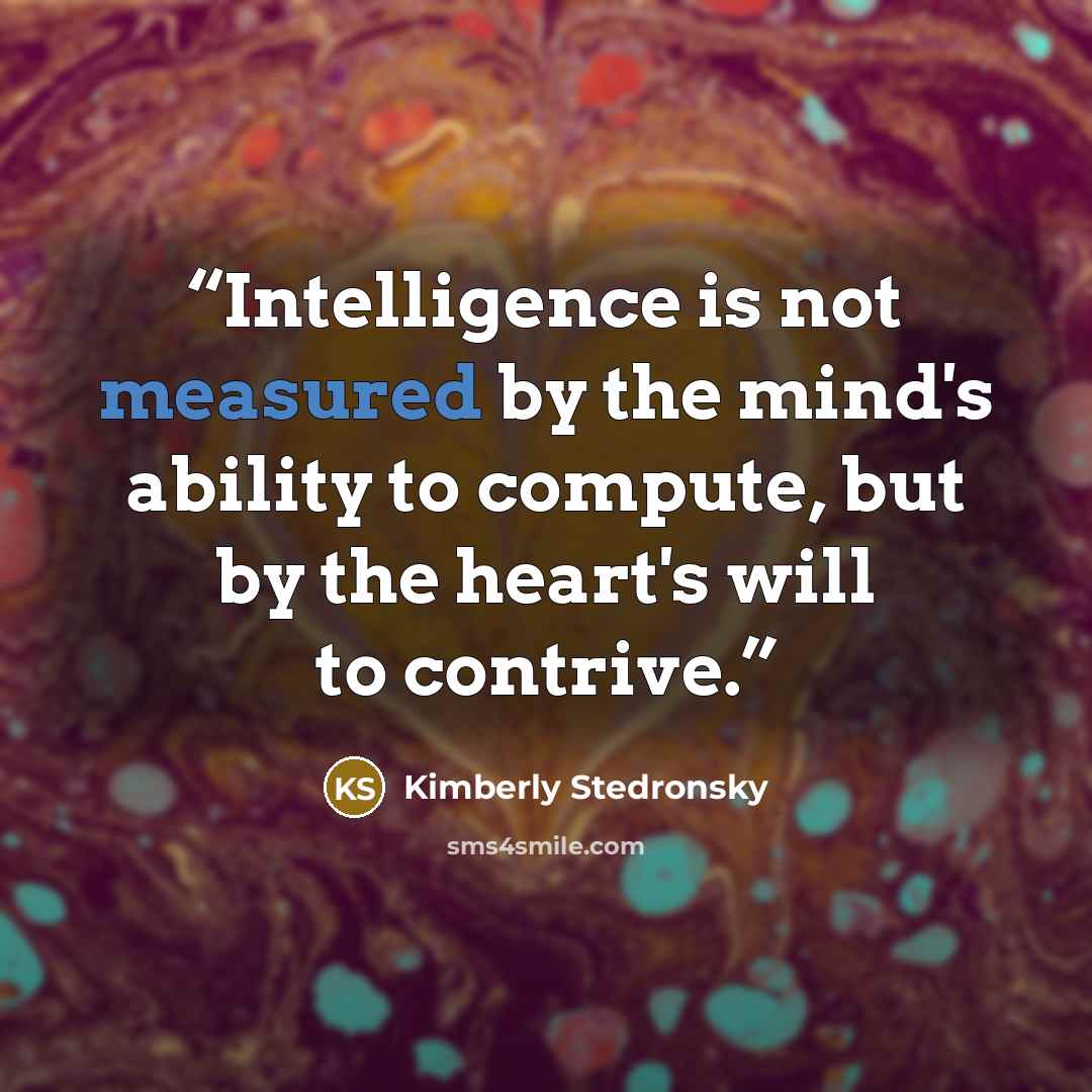 “Intelligence is not measured by the mind's ability to compute, but by the heart's will to contrive.” quote by Kimberly Stedronsky