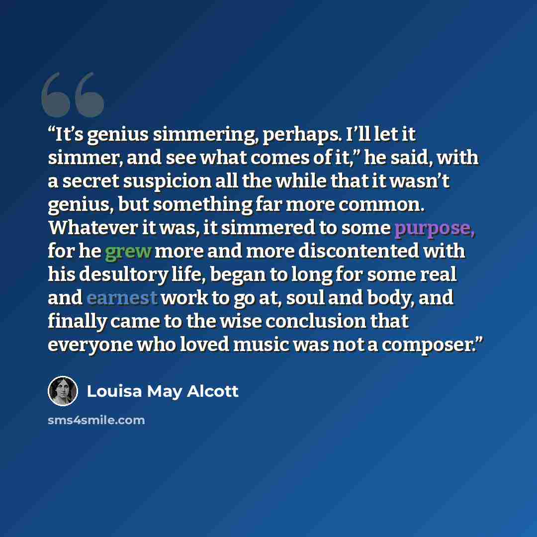 “It’s genius simmering, perhaps. I’ll let it simmer, and see what comes of it,” he said, with a secret suspicion all the while that it wasn’t genius, but something far more common. Whatever it was, it simmered to some purpose, for he grew more and more discontented with his desultory life, began to…” quote by Louisa May Alcott