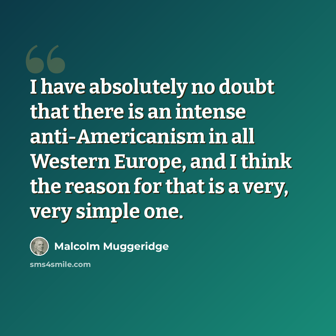 “I have absolutely no doubt that there is an intense anti-Americanism in all Western Europe, and I think the reason for that is a very, very simple one.” quote by Malcolm Muggeridge