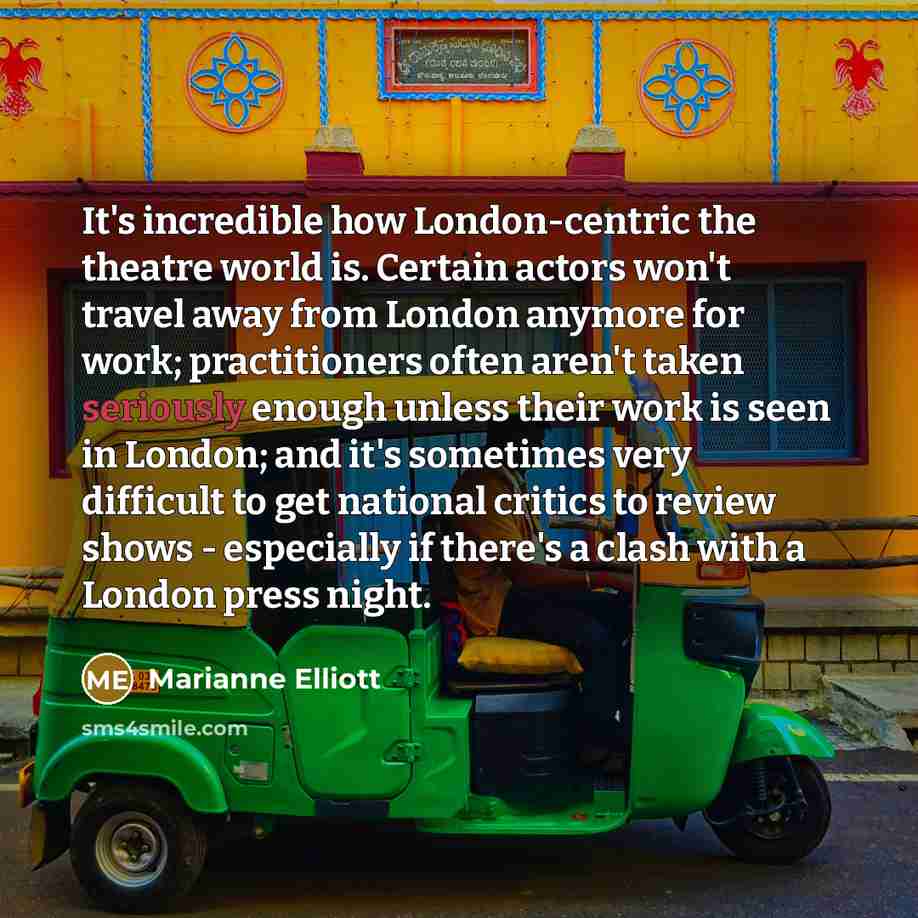 “It's incredible how London-centric the theatre world is. Certain actors won't travel away from London anymore for work; practitioners often aren't taken seriously enough unless their work is seen in London; and it's sometimes very difficult to get national critics to review shows - especially if…” quote by Marianne Elliott