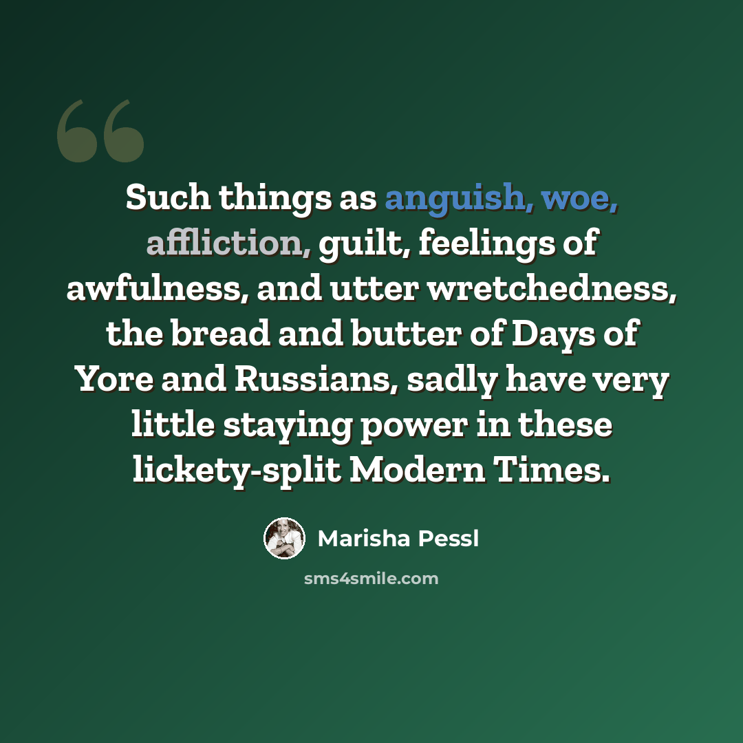 “Such things as anguish, woe, affliction, guilt, feelings of awfulness, and utter wretchedness, the bread and butter of Days of Yore and Russians, sadly have very little staying power in these lickety-split Modern Times.” quote by Marisha Pessl