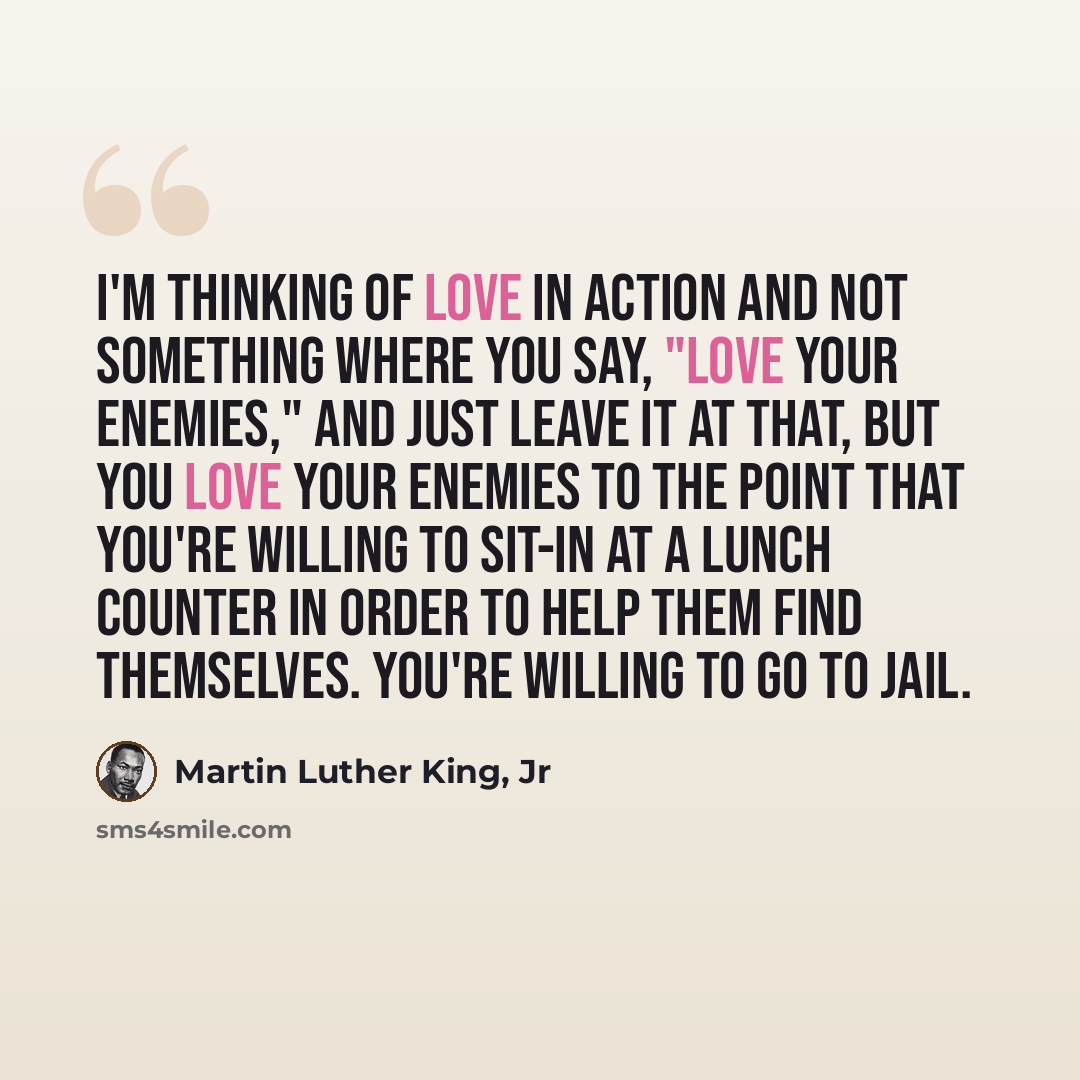 “I'm thinking of love in action and not something where you say, "Love your enemies," and just leave it at that, but you love your enemies to the point that you're willing to sit-in at a lunch counter in order to help them find themselves. You're willing to go to jail.” quote by Martin Luther King, Jr