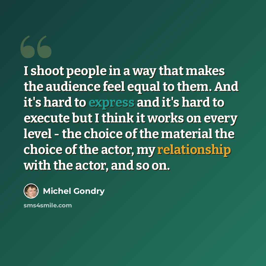 “I shoot people in a way that makes the audience feel equal to them. And it's hard to express and it's hard to execute but I think it works on every level - the choice of the material the choice of the actor, my relationship with the actor, and so on.” quote by Michel Gondry