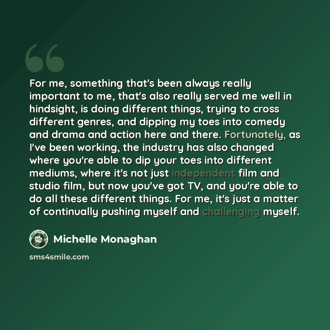“For me, something that's been always really important to me, that's also really served me well in hindsight, is doing different things, trying to cross different genres, and dipping my toes into comedy and drama and action here and there. Fortunately, as I've been working, the industry has also…” quote by Michelle Monaghan