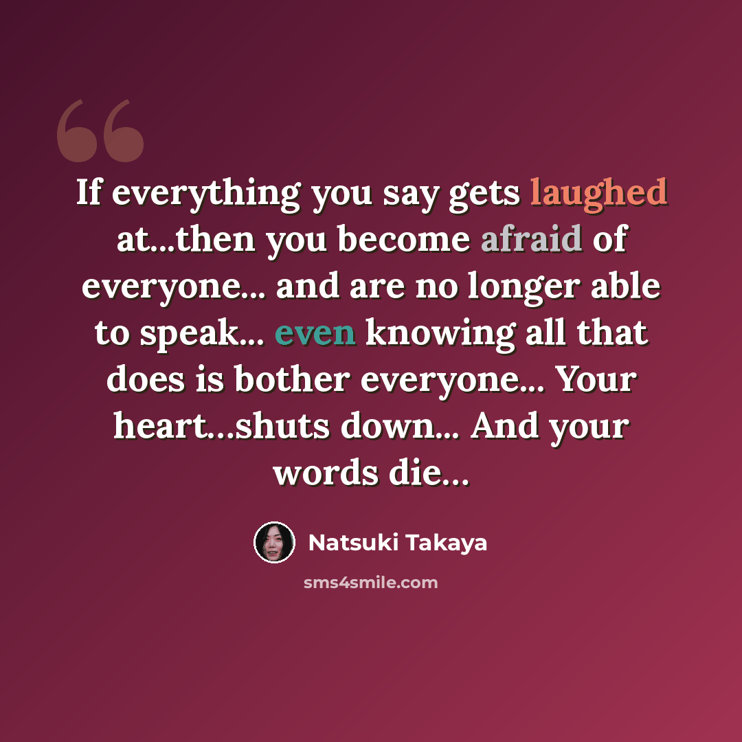 “If everything you say gets laughed at...then you become afraid of everyone... and are no longer able to speak... even knowing all that does is bother everyone... Your heart…shuts down... And your words die…” quote by Natsuki Takaya
