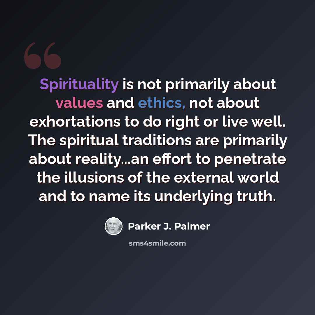 “Spirituality is not primarily about values and ethics, not about exhortations to do right or live well. The spiritual traditions are primarily about reality...an effort to penetrate the illusions of the external world and to name its underlying truth.” quote by Parker J. Palmer
