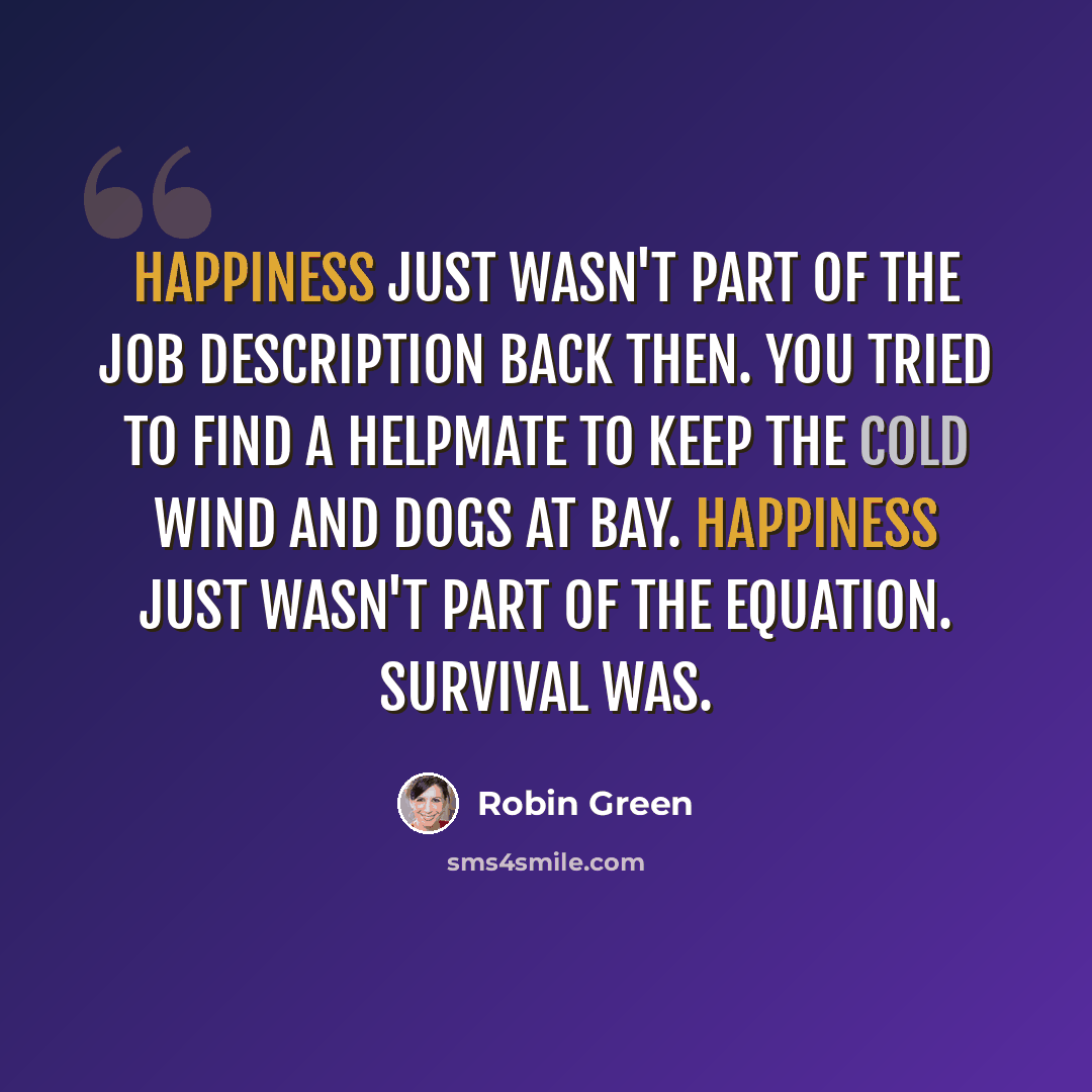 “Happiness just wasn't part of the job description back then. You tried to find a helpmate to keep the cold wind and dogs at bay. Happiness just wasn't part of the equation. Survival was.” quote by Robin Green
