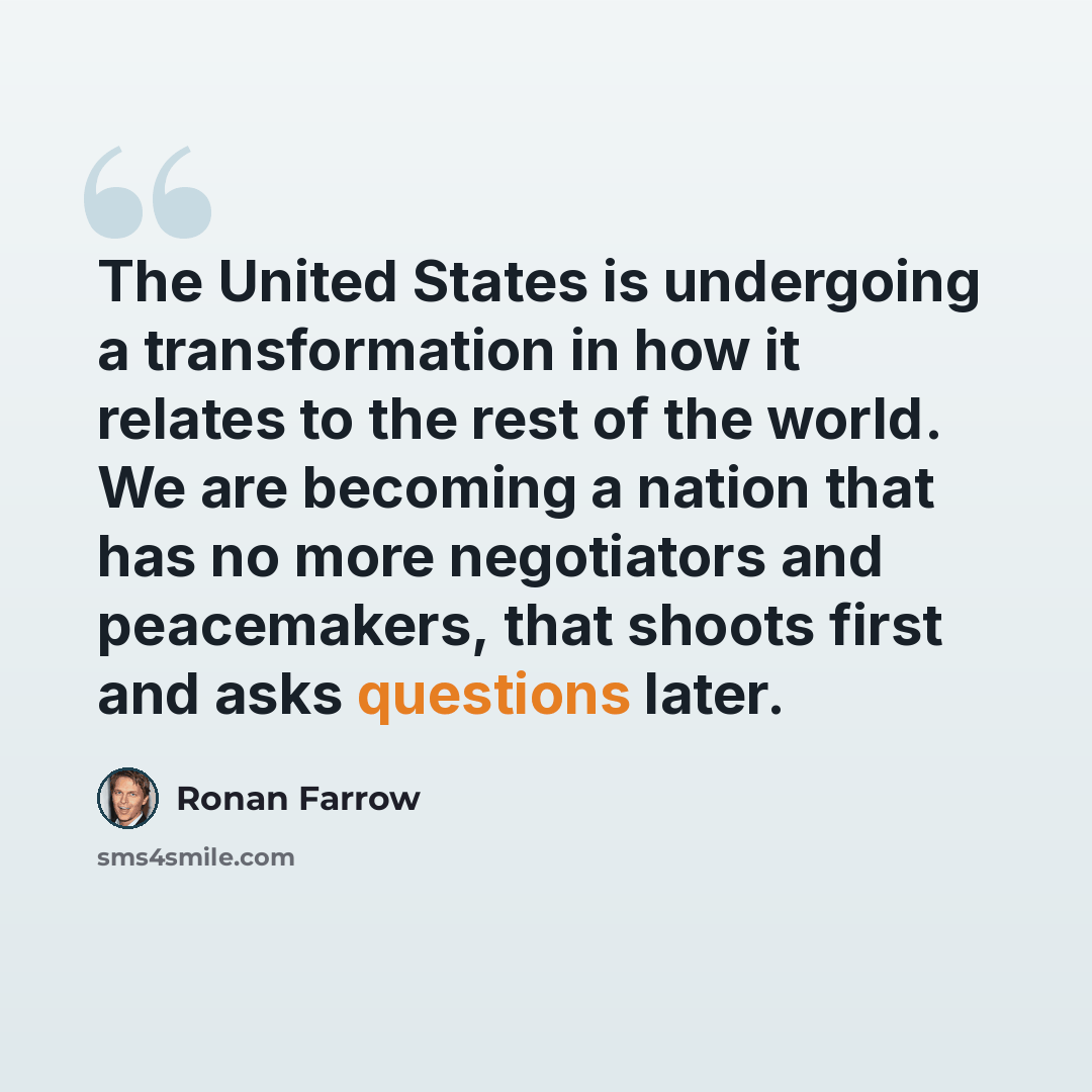 “The United States is undergoing a transformation in how it relates to the rest of the world. We are becoming a nation that has no more negotiators and peacemakers, that shoots first and asks questions later.” quote by Ronan Farrow
