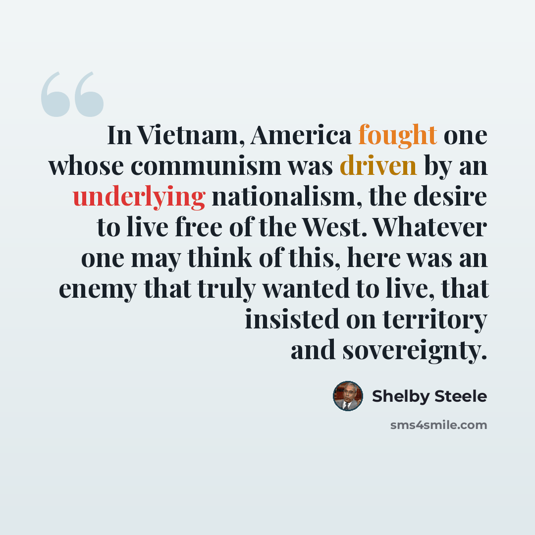 “In Vietnam, America fought one whose communism was driven by an underlying nationalism, the desire to live free of the West. Whatever one may think of this, here was an enemy that truly wanted to live, that insisted on territory and sovereignty.” quote by Shelby Steele