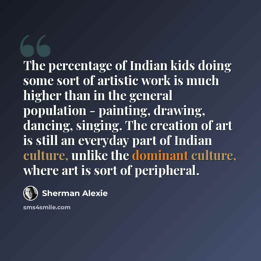 “The percentage of Indian kids doing some sort of artistic work is much higher than in the general population - painting, drawing, dancing, singing. The creation of art is still an everyday part of Indian culture, unlike the dominant culture, where art is sort of peripheral.” quote by Sherman Alexie