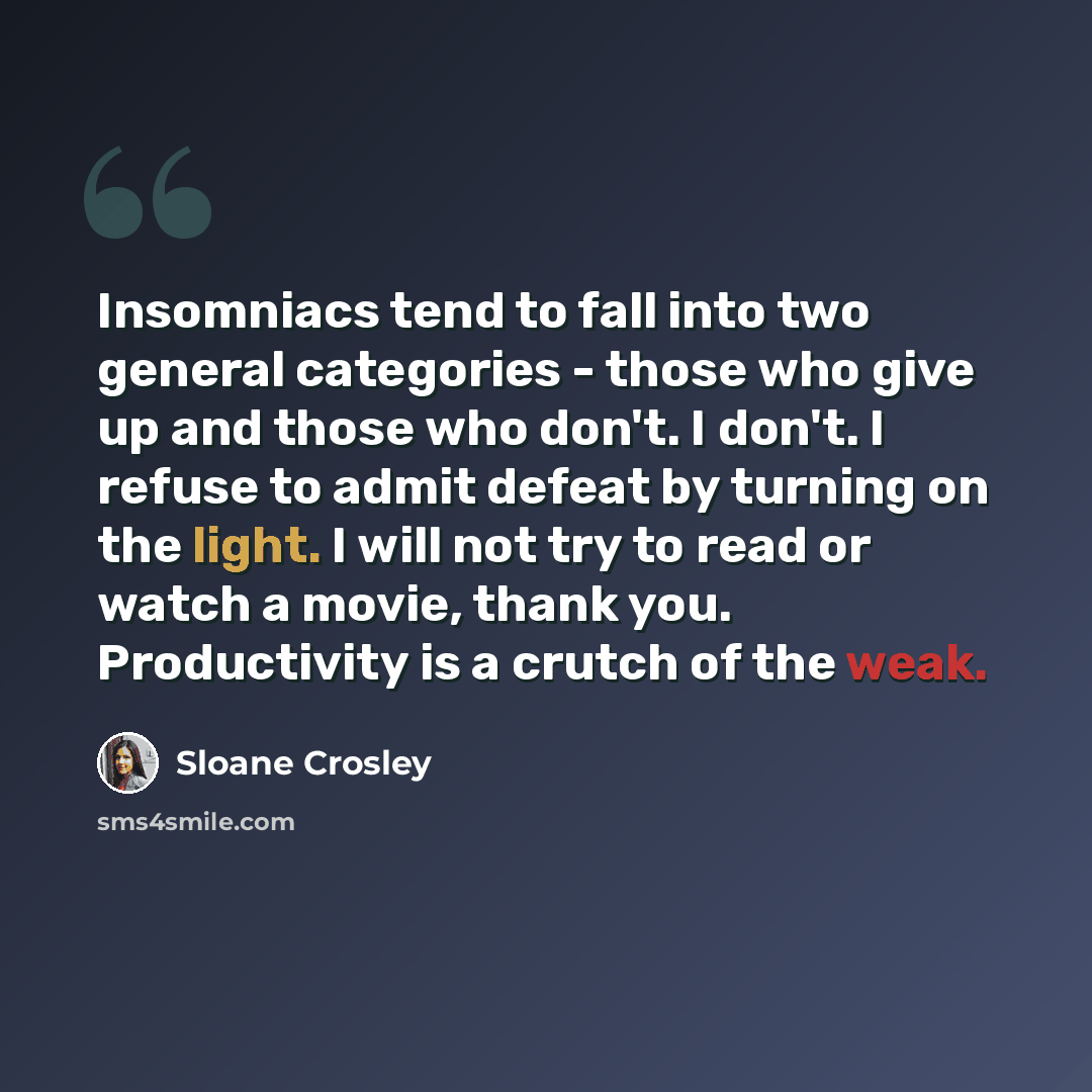 “Insomniacs tend to fall into two general categories - those who give up and those who don't. I don't. I refuse to admit defeat by turning on the light. I will not try to read or watch a movie, thank you. Productivity is a crutch of the weak.” quote by Sloane Crosley