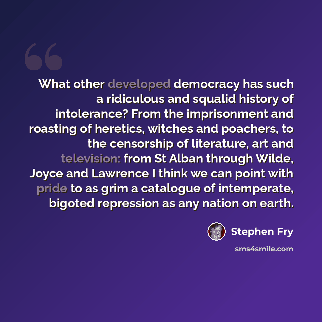 “What other developed democracy has such a ridiculous and squalid history of intolerance? From the imprisonment and roasting of heretics, witches and poachers, to the censorship of literature, art and television: from St Alban through Wilde, Joyce and Lawrence I think we can point with pride to as…” quote by Stephen Fry