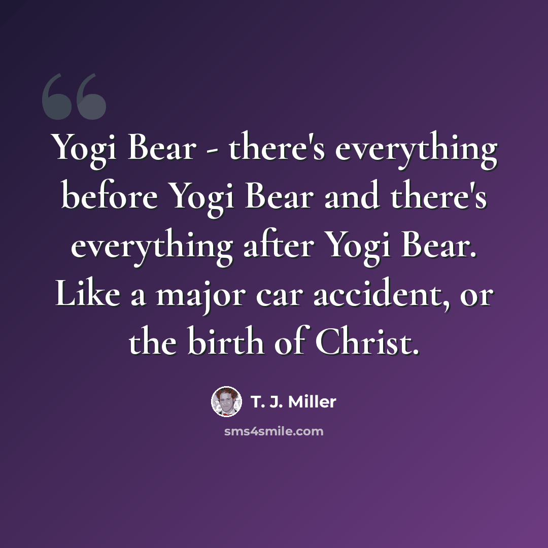 “Yogi Bear - there's everything before Yogi Bear and there's everything after Yogi Bear. Like a major car accident, or the birth of Christ.” quote by T. J. Miller
