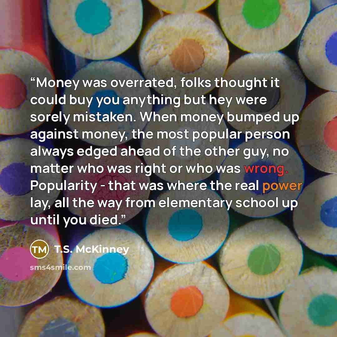 “Money was overrated, folks thought it could buy you anything but hey were sorely mistaken. When money bumped up against money, the most popular person always edged ahead of the other guy, no matter who was right or who was wrong. Popularity - that was where the real power lay, all the way from…” quote by T.S. McKinney