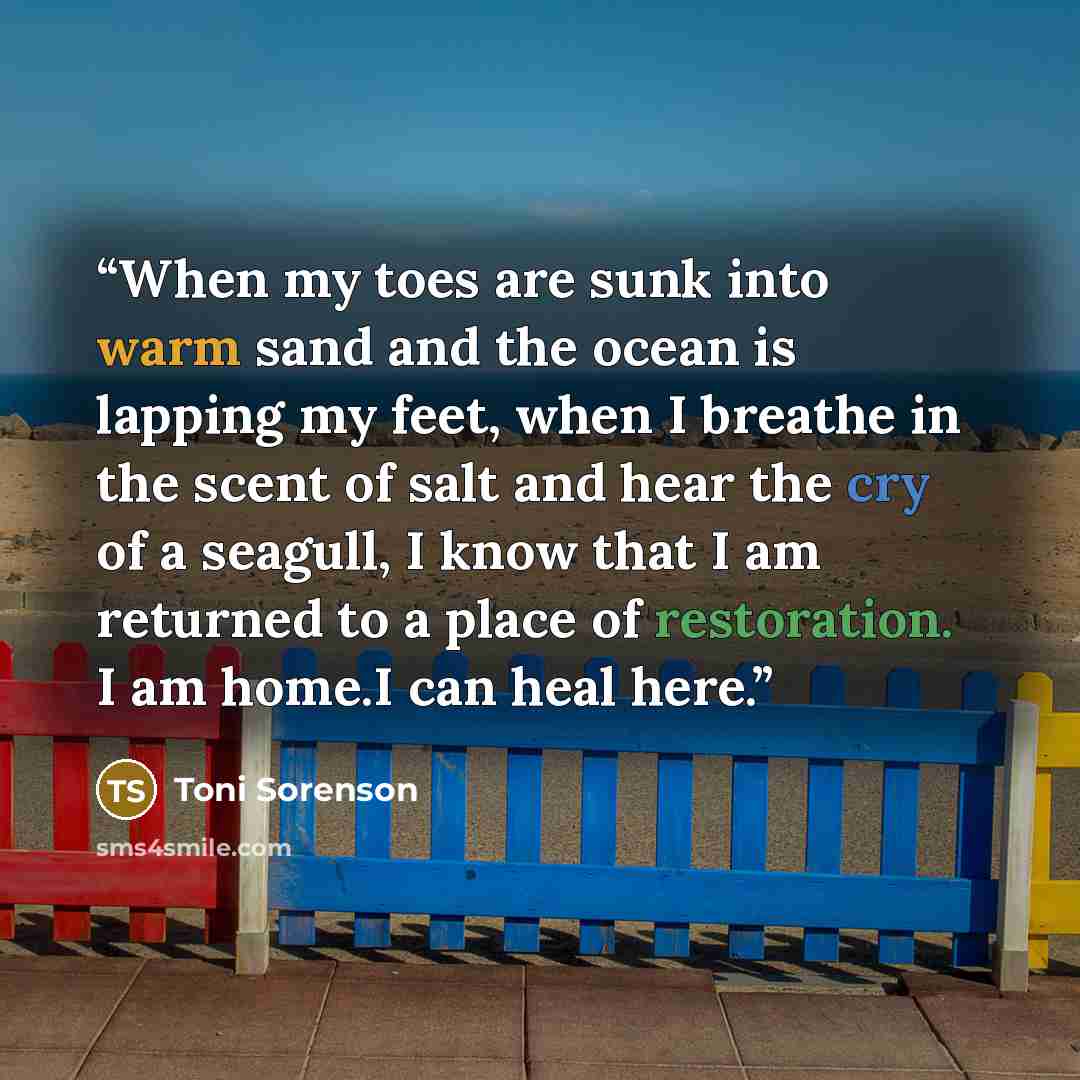 “When my toes are sunk into warm sand and the ocean is lapping my feet, when I breathe in the scent of salt and hear the cry of a seagull, I know that I am returned to a place of restoration. I am home.I can heal here.” quote by Toni Sorenson