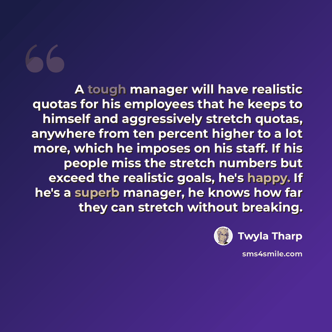 “A tough manager will have realistic quotas for his employees that he keeps to himself and aggressively stretch quotas, anywhere from ten percent higher to a lot more, which he imposes on his staff. If his people miss the stretch numbers but exceed the realistic goals, he's happy. If he's a superb…” quote by Twyla Tharp