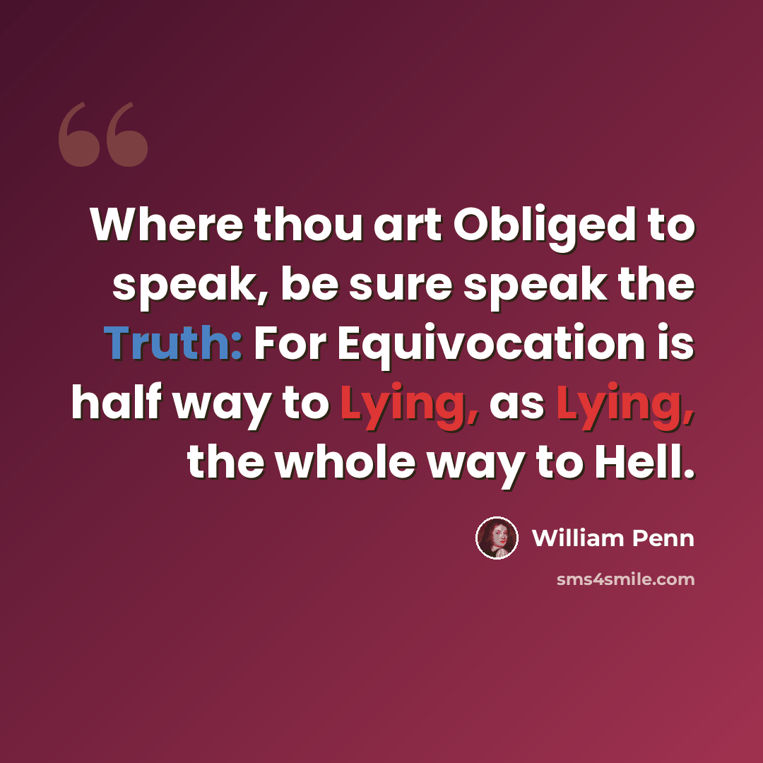 “Where thou art Obliged to speak, be sure speak the Truth: For Equivocation is half way to Lying, as Lying, the whole way to Hell.” quote by William Penn