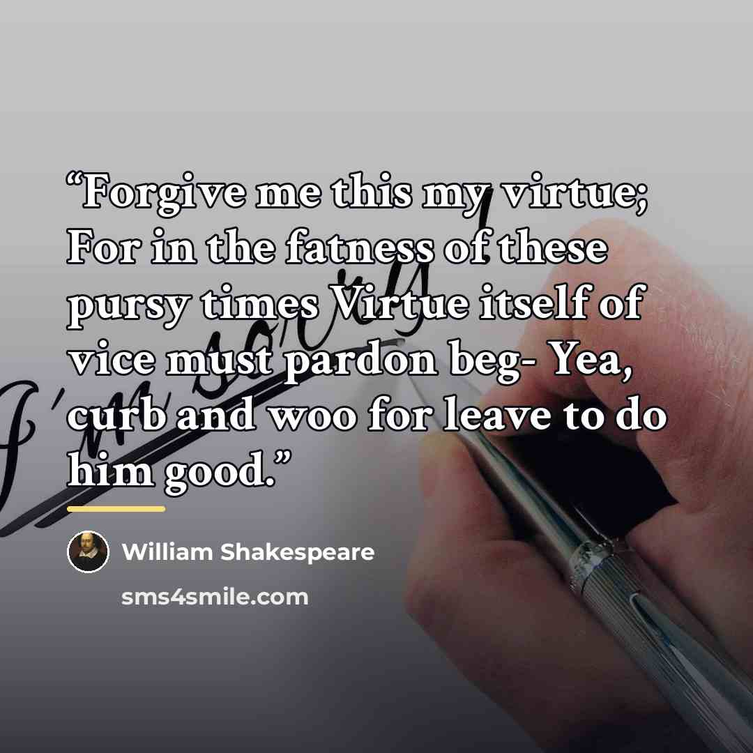 “Forgive me this my virtue; For in the fatness of these pursy times Virtue itself of vice must pardon beg- Yea, curb and woo for leave to do him good.” quote by William Shakespeare