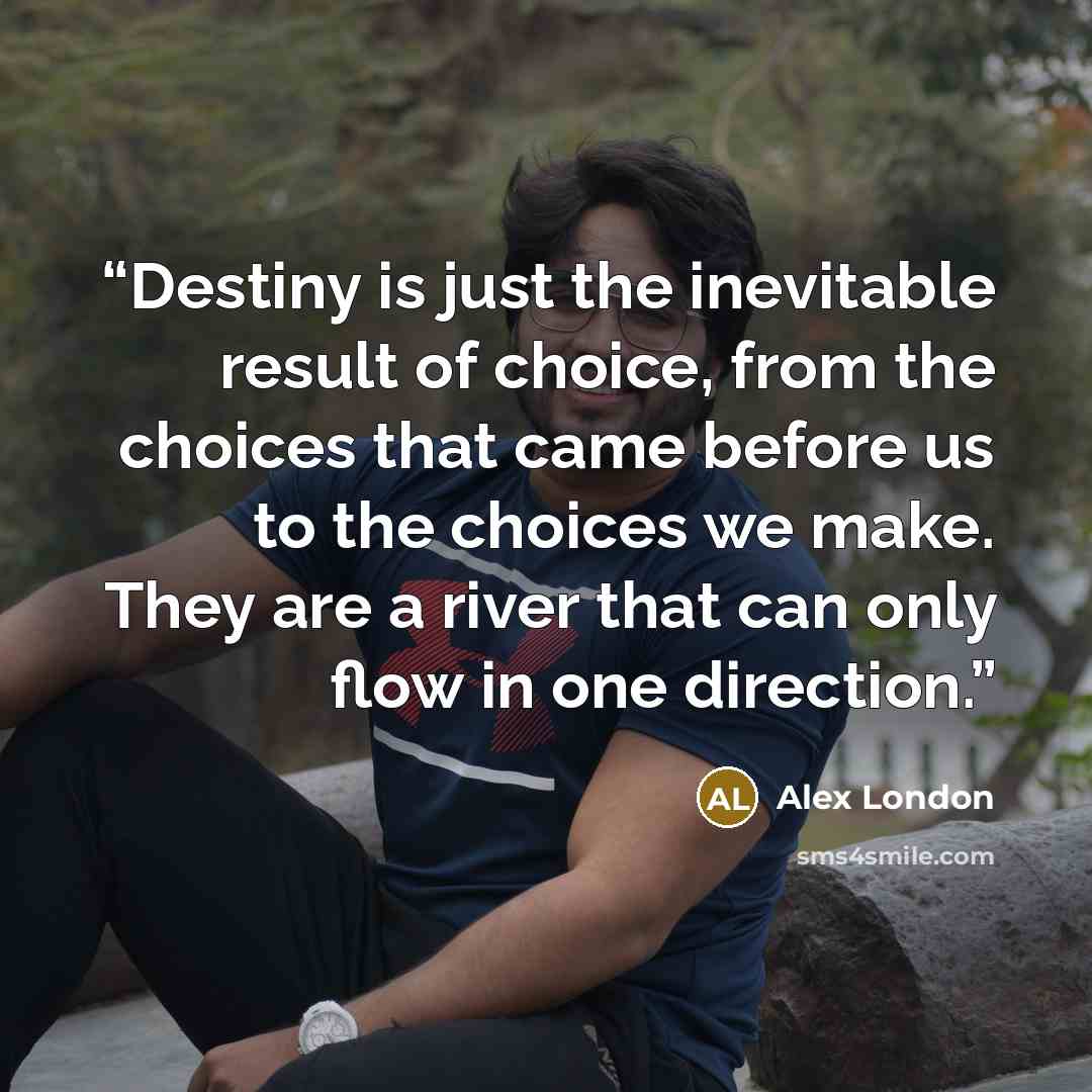 “Destiny is just the inevitable result of choice, from the choices that came before us to the choices we make. They are a river that can only flow in one direction.” quote by Alex London