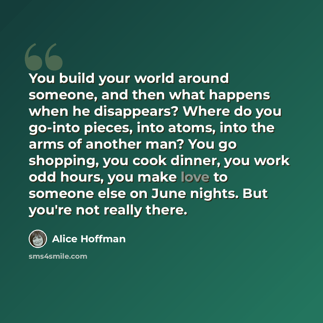 “You build your world around someone, and then what happens when he disappears? Where do you go-into pieces, into atoms, into the arms of another man? You go shopping, you cook dinner, you work odd hours, you make love to someone else on June nights. But you're not really there.” quote by Alice Hoffman