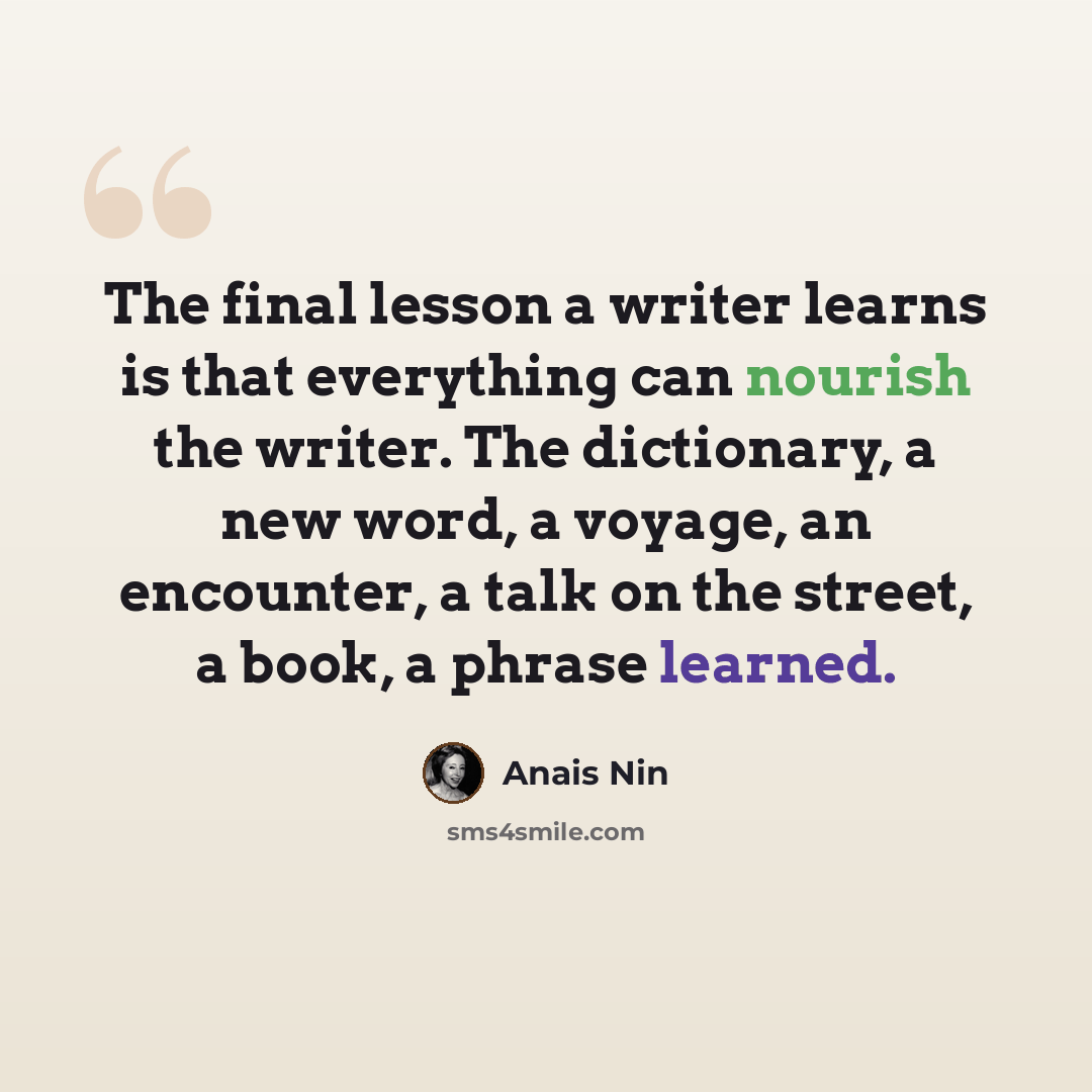 “The final lesson a writer learns is that everything can nourish the writer. The dictionary, a new word, a voyage, an encounter, a talk on the street, a book, a phrase learned.” quote by Anais Nin