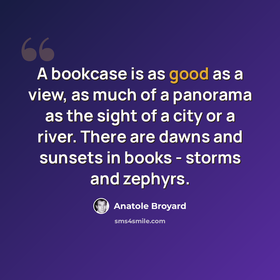 “A bookcase is as good as a view, as much of a panorama as the sight of a city or a river. There are dawns and sunsets in books - storms and zephyrs.” quote by Anatole Broyard
