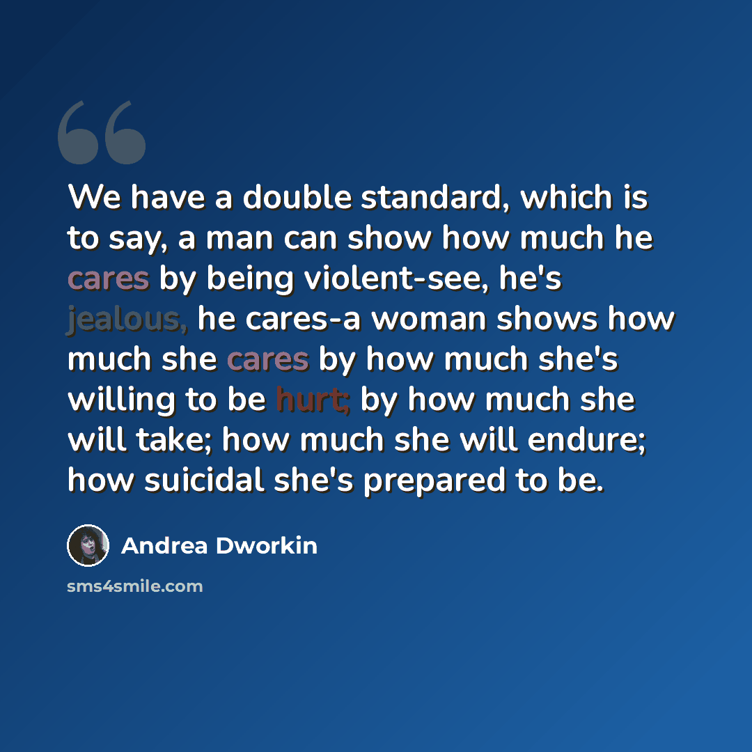 “We have a double standard, which is to say, a man can show how much he cares by being violent-see, he's jealous, he cares-a woman shows how much she cares by how much she's willing to be hurt; by how much she will take; how much she will endure; how suicidal she's prepared to be.” quote by Andrea Dworkin