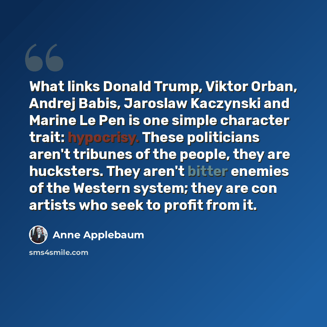 “What links Donald Trump, Viktor Orban, Andrej Babis, Jaroslaw Kaczynski and Marine Le Pen is one simple character trait: hypocrisy. These politicians aren't tribunes of the people, they are hucksters. They aren't bitter enemies of the Western system; they are con artists who seek to profit from it.” quote by Anne Applebaum