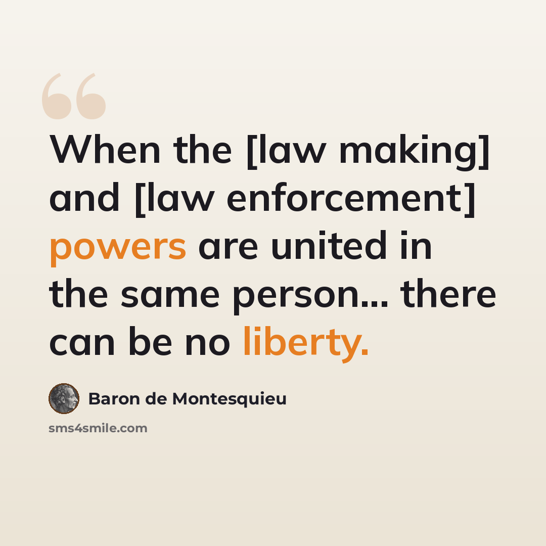 “When the [law making] and [law enforcement] powers are united in the same person... there can be no liberty.” quote by Baron de Montesquieu