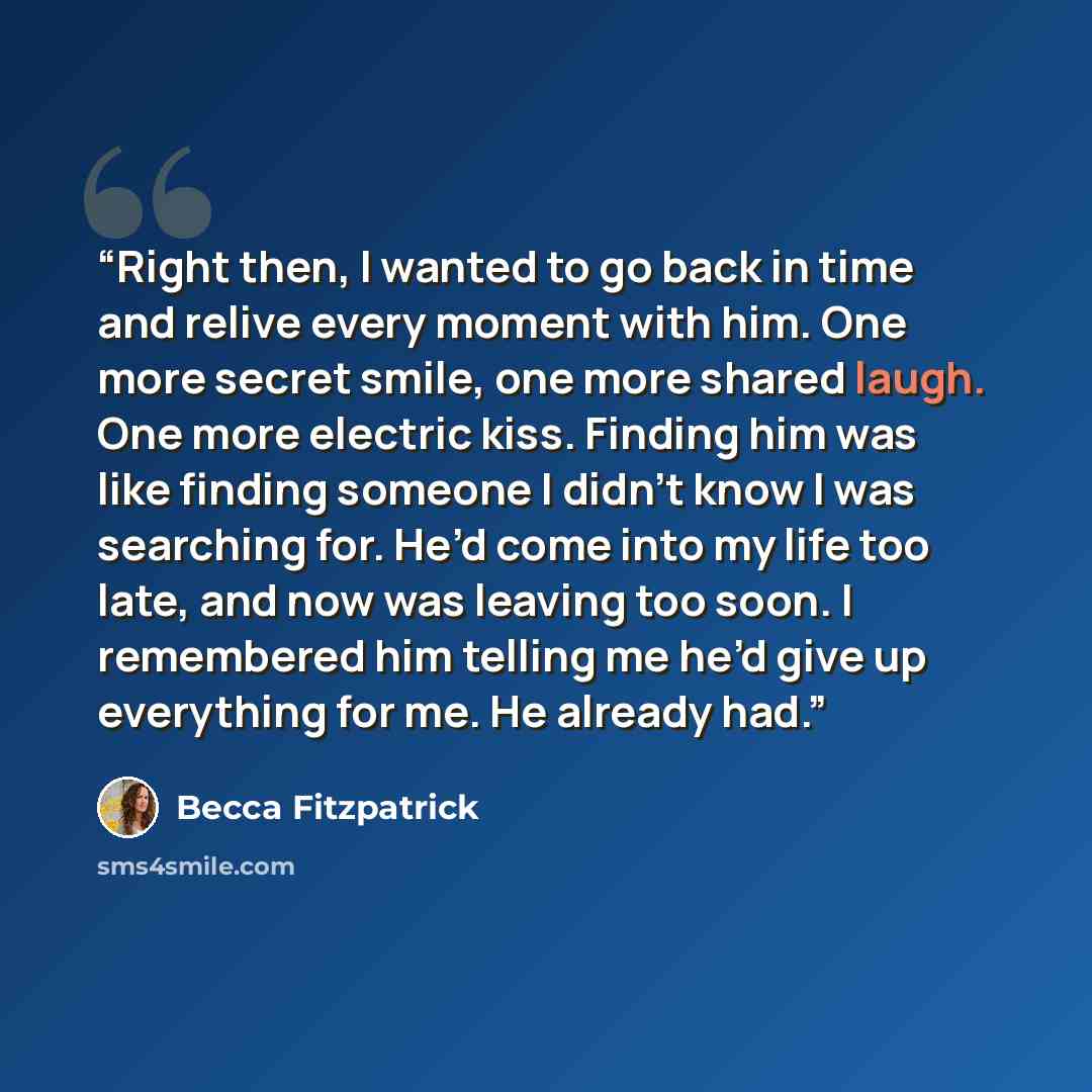 “Right then, I wanted to go back in time and relive every moment with him. One more secret smile, one more shared laugh. One more electric kiss. Finding him was like finding someone I didn't know I was searching for. He’d come into my life too late, and now was leaving too soon. I remembered him…” quote by Becca Fitzpatrick