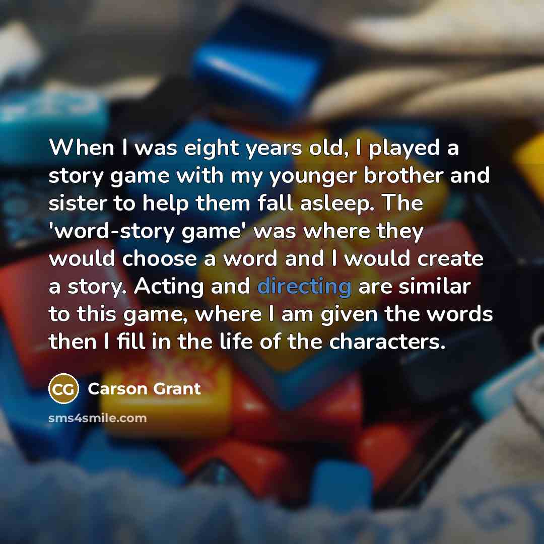 “When I was eight years old, I played a story game with my younger brother and sister to help them fall asleep. The 'word-story game' was where they would choose a word and I would create a story. Acting and directing are similar to this game, where I am given the words then I fill in the life of…” quote by Carson Grant