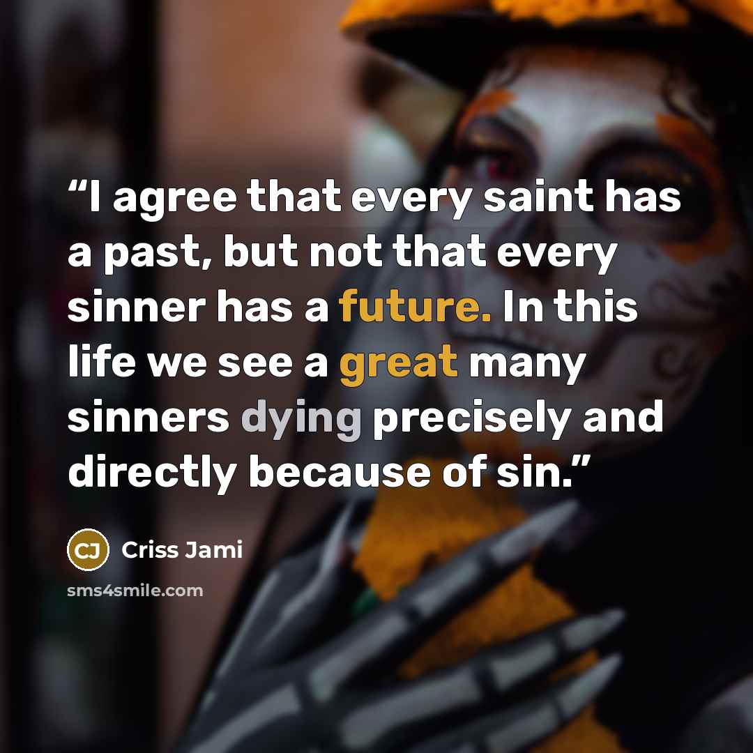 “I agree that every saint has a past, but not that every sinner has a future. In this life we see a great many sinners dying precisely and directly because of sin.” quote by Criss Jami