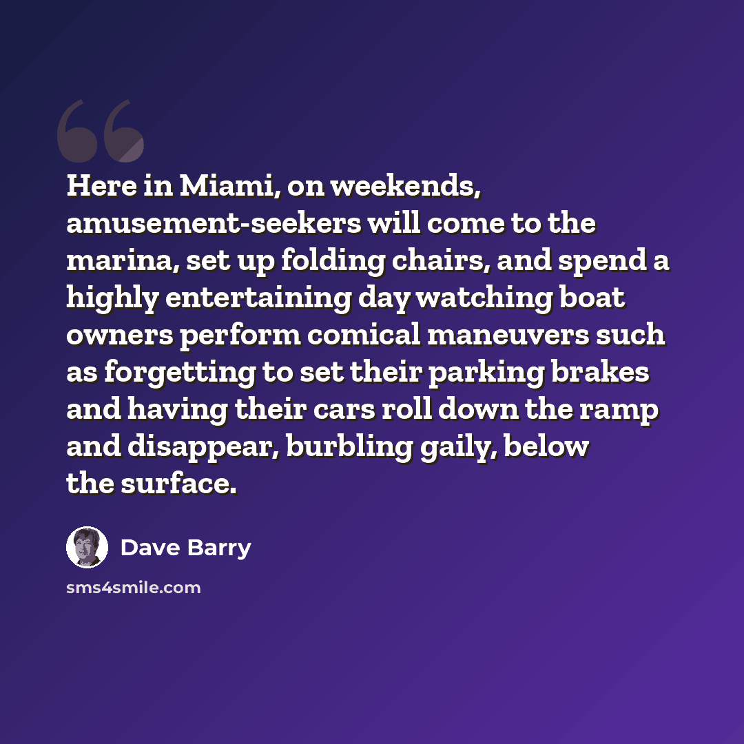 “Here in Miami, on weekends, amusement-seekers will come to the marina, set up folding chairs, and spend a highly entertaining day watching boat owners perform comical maneuvers such as forgetting to set their parking brakes and having their cars roll down the ramp and disappear, burbling gaily…” quote by Dave Barry