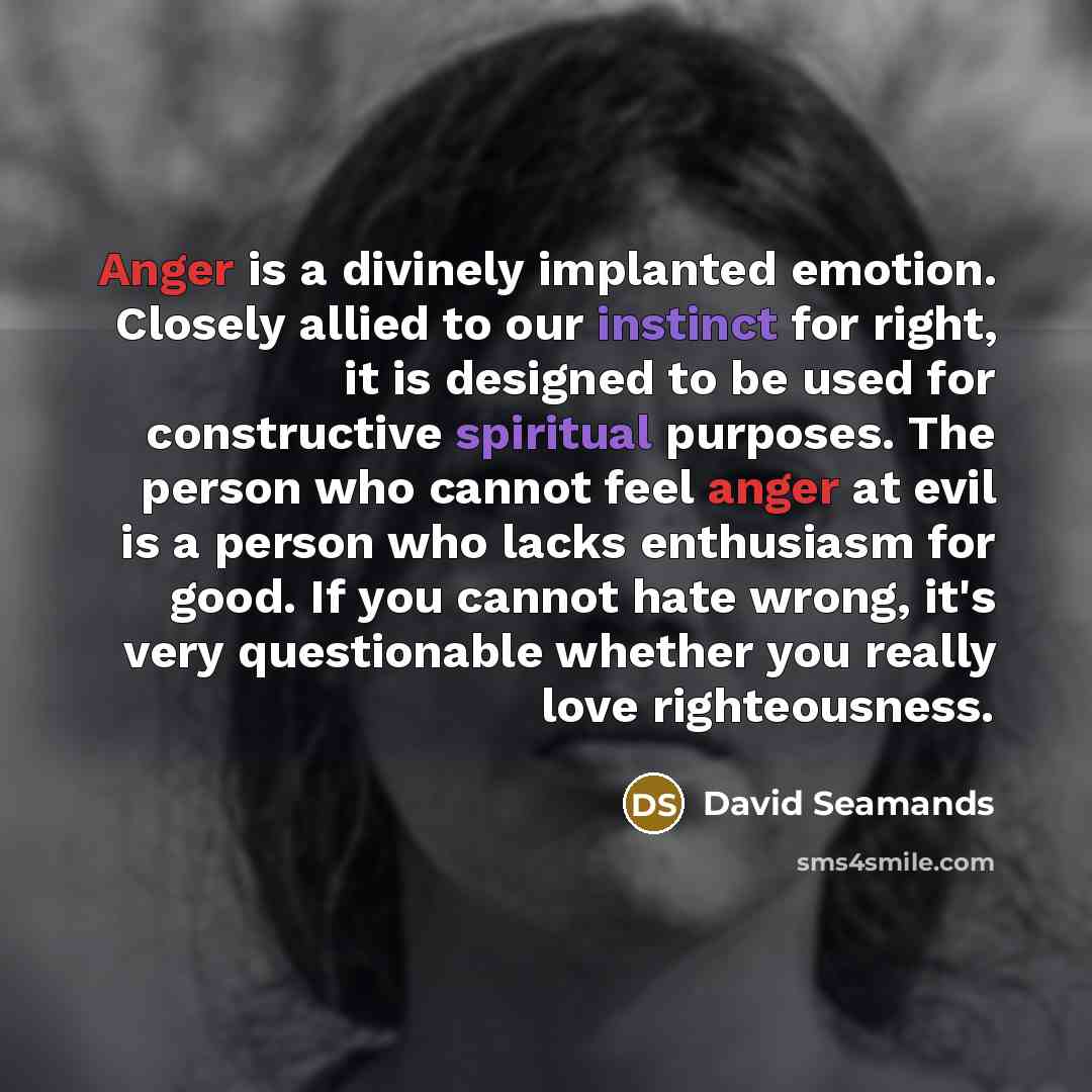 “Anger is a divinely implanted emotion. Closely allied to our instinct for right, it is designed to be used for constructive spiritual purposes. The person who cannot feel anger at evil is a person who lacks enthusiasm for good. If you cannot hate wrong, it's very questionable whether you really…” quote by David Seamands