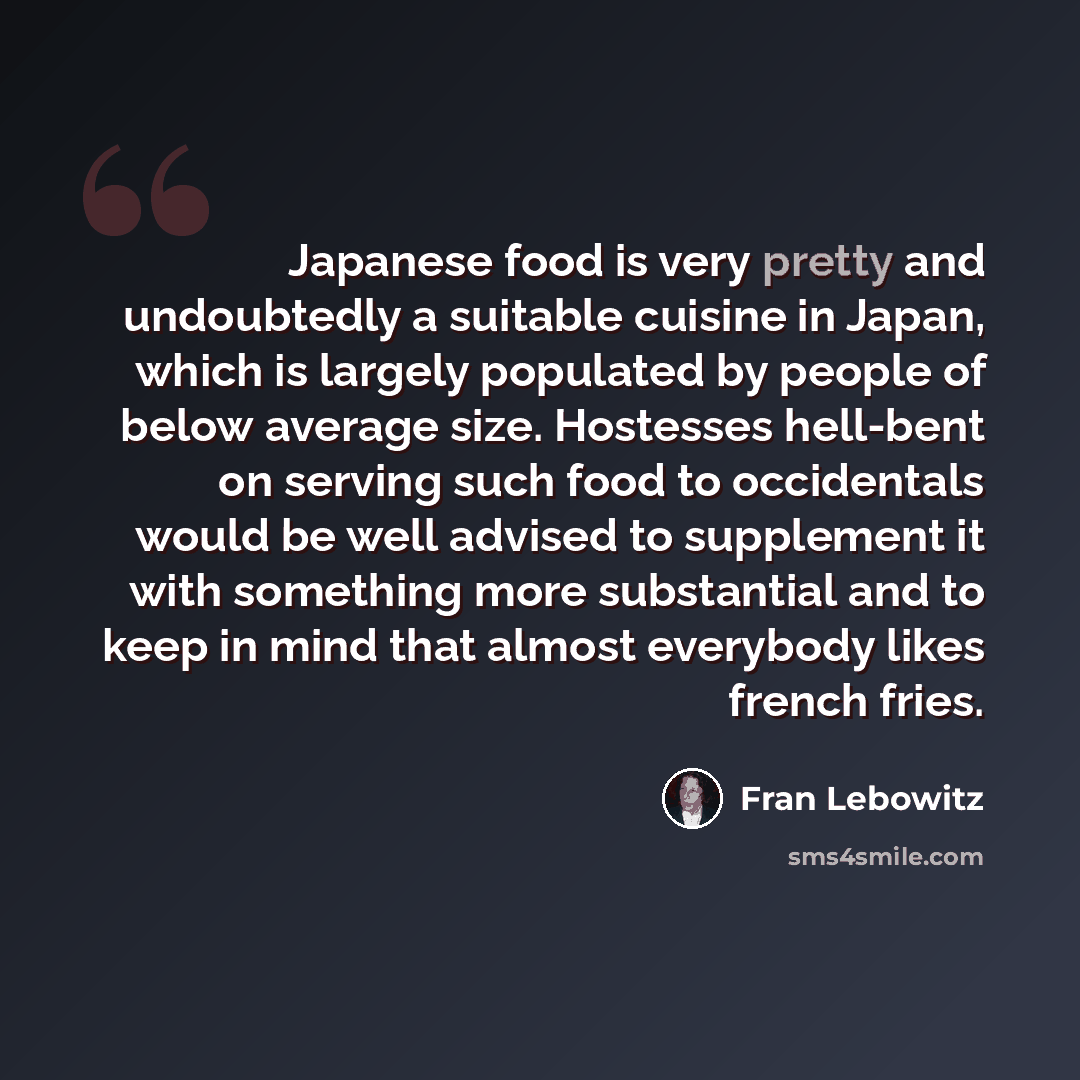 “Japanese food is very pretty and undoubtedly a suitable cuisine in Japan, which is largely populated by people of below average size. Hostesses hell-bent on serving such food to occidentals would be well advised to supplement it with something more substantial and to keep in mind that almost…” quote by Fran Lebowitz