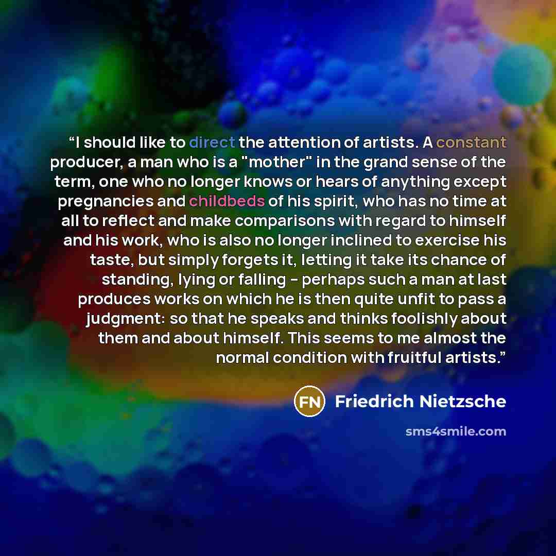 “I should like to direct the attention of artists. A constant producer, a man who is a "mother" in the grand sense of the term, one who no longer knows or hears of anything except pregnancies and childbeds of his spirit, who has no time at all to reflect and make comparisons with regard to himself…” quote by Friedrich Nietzsche