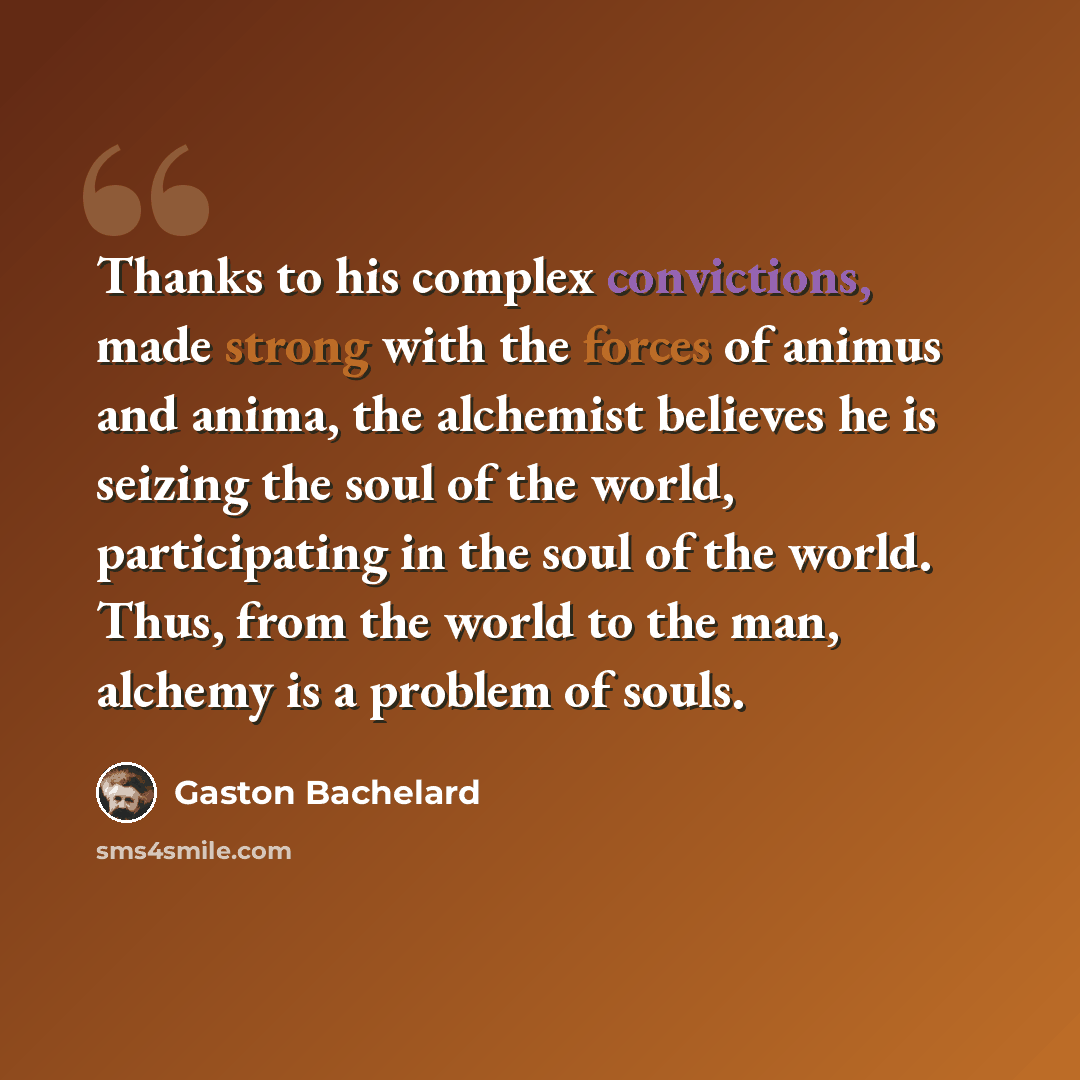 “Thanks to his complex convictions, made strong with the forces of animus and anima, the alchemist believes he is seizing the soul of the world, participating in the soul of the world. Thus, from the world to the man, alchemy is a problem of souls.” quote by Gaston Bachelard
