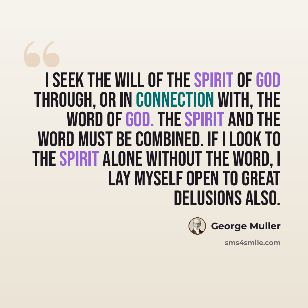 “I seek the Will of the Spirit of God through, or in connection with, the Word of God. The Spirit and the Word must be combined. If I look to the Spirit alone without the Word, I lay myself open to great delusions also.” quote by George Muller