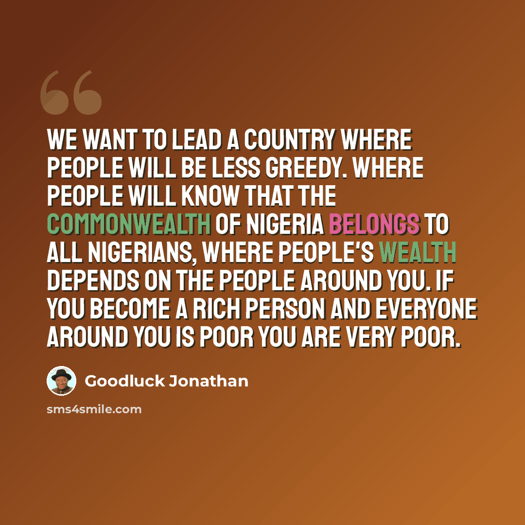 “We want to lead a country where people will be less greedy. Where people will know that the commonwealth of Nigeria belongs to all Nigerians, where people's wealth depends on the people around you. If you become a rich person and everyone around you is poor you are very poor.” quote by Goodluck Jonathan