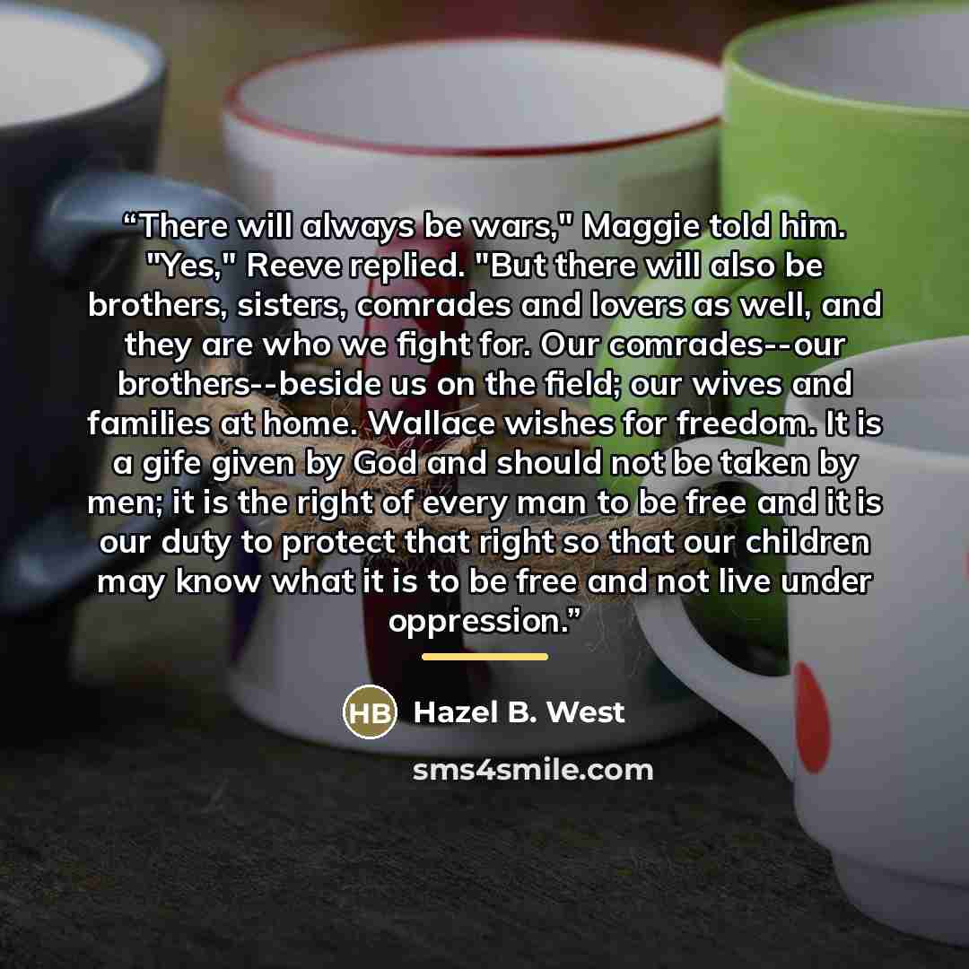 “There will always be wars," Maggie told him. "Yes," Reeve replied. "But there will also be brothers, sisters, comrades and lovers as well, and they are who we fight for. Our comrades--our brothers--beside us on the field; our wives and families at home. Wallace wishes for freedom. It is a gife…” quote by Hazel B. West