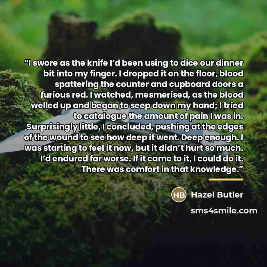 “I swore as the knife I’d been using to dice our dinner bit into my finger. I dropped it on the floor, blood spattering the counter and cupboard doors a furious red. I watched, mesmerised, as the blood welled up and began to seep down my hand; I tried to catalogue the amount of pain I was in…” quote by Hazel Butler