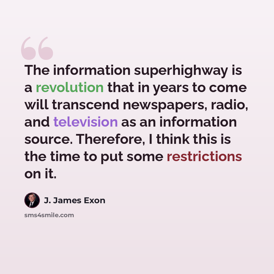 “The information superhighway is a revolution that in years to come will transcend newspapers, radio, and television as an information source. Therefore, I think this is the time to put some restrictions on it.” quote by J. James Exon