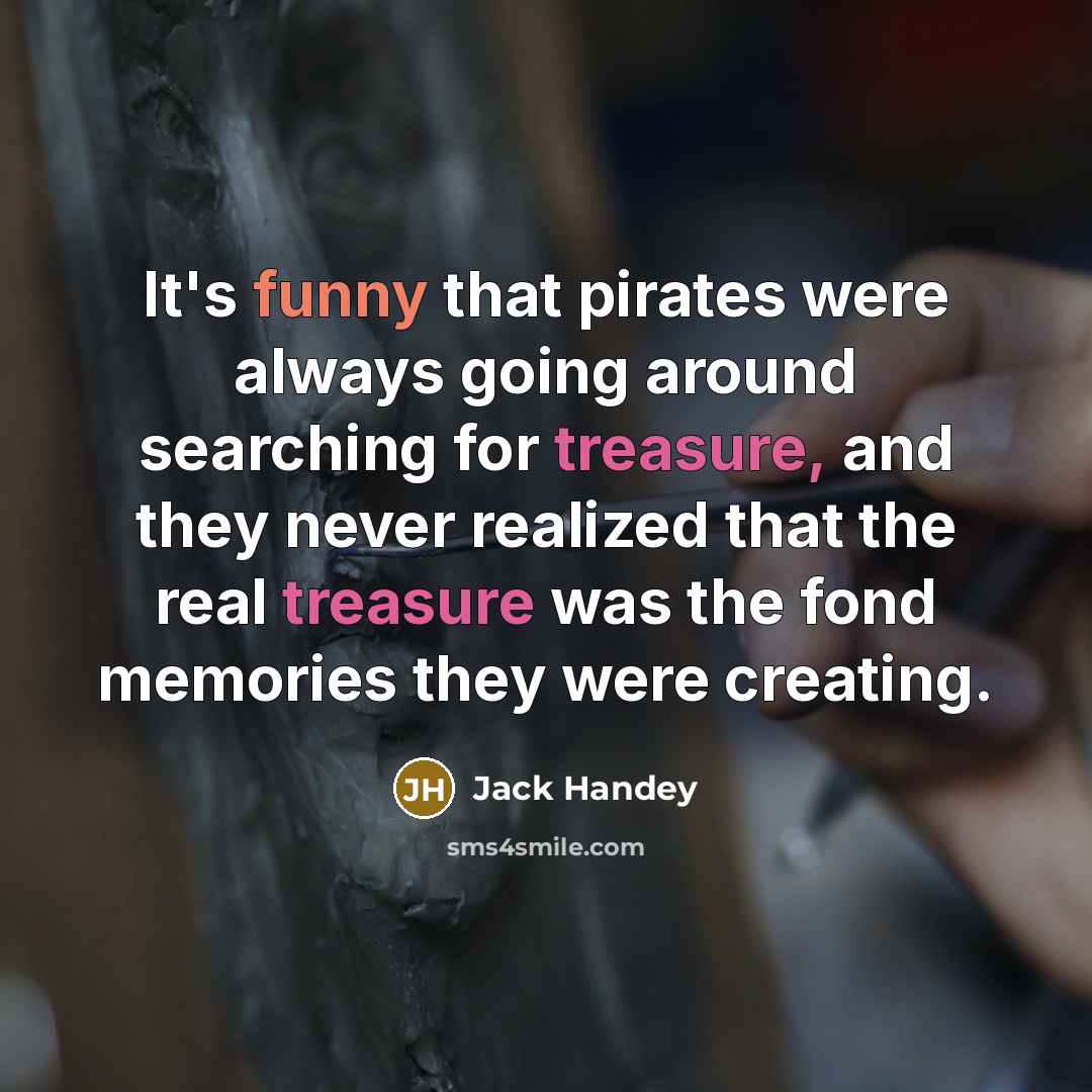 “It's funny that pirates were always going around searching for treasure, and they never realized that the real treasure was the fond memories they were creating.” quote by Jack Handey