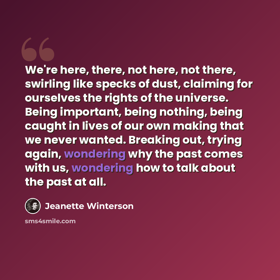 “We're here, there, not here, not there, swirling like specks of dust, claiming for ourselves the rights of the universe. Being important, being nothing, being caught in lives of our own making that we never wanted. Breaking out, trying again, wondering why the past comes with us, wondering how to…” quote by Jeanette Winterson