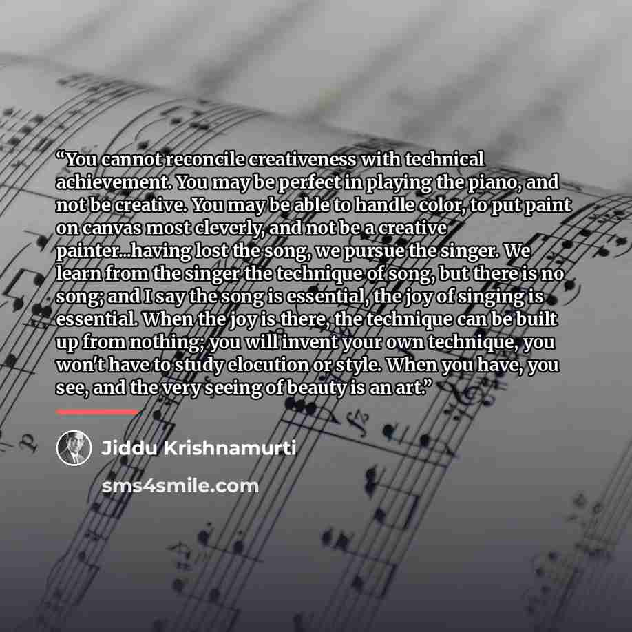“You cannot reconcile creativeness with technical achievement. You may be perfect in playing the piano, and not be creative. You may be able to handle color, to put paint on canvas most cleverly, and not be a creative painter...having lost the song, we pursue the singer. We learn from the singer…” quote by Jiddu Krishnamurti