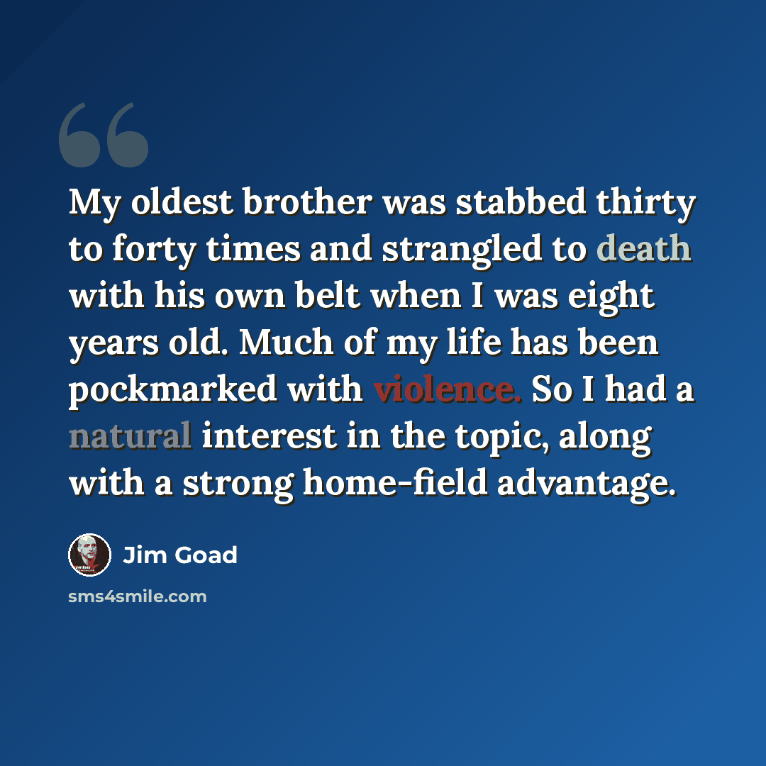 “My oldest brother was stabbed thirty to forty times and strangled to death with his own belt when I was eight years old. Much of my life has been pockmarked with violence. So I had a natural interest in the topic, along with a strong home-field advantage.” quote by Jim Goad