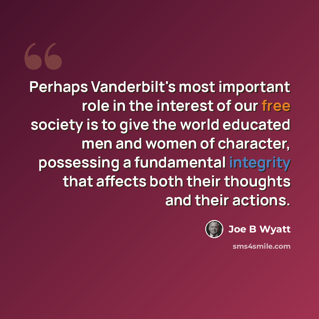 “Perhaps Vanderbilt's most important role in the interest of our free society is to give the world educated men and women of character, possessing a fundamental integrity that affects both their thoughts and their actions.” quote by Joe B Wyatt