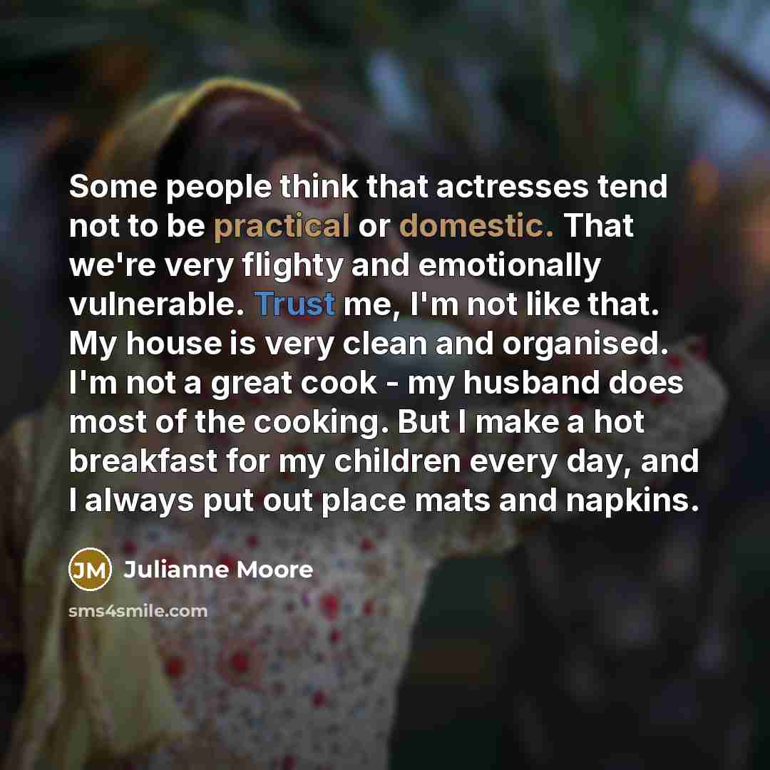 “Some people think that actresses tend not to be practical or domestic. That we're very flighty and emotionally vulnerable. Trust me, I'm not like that. My house is very clean and organised. I'm not a great cook - my husband does most of the cooking. But I make a hot breakfast for my children every…” quote by Julianne Moore