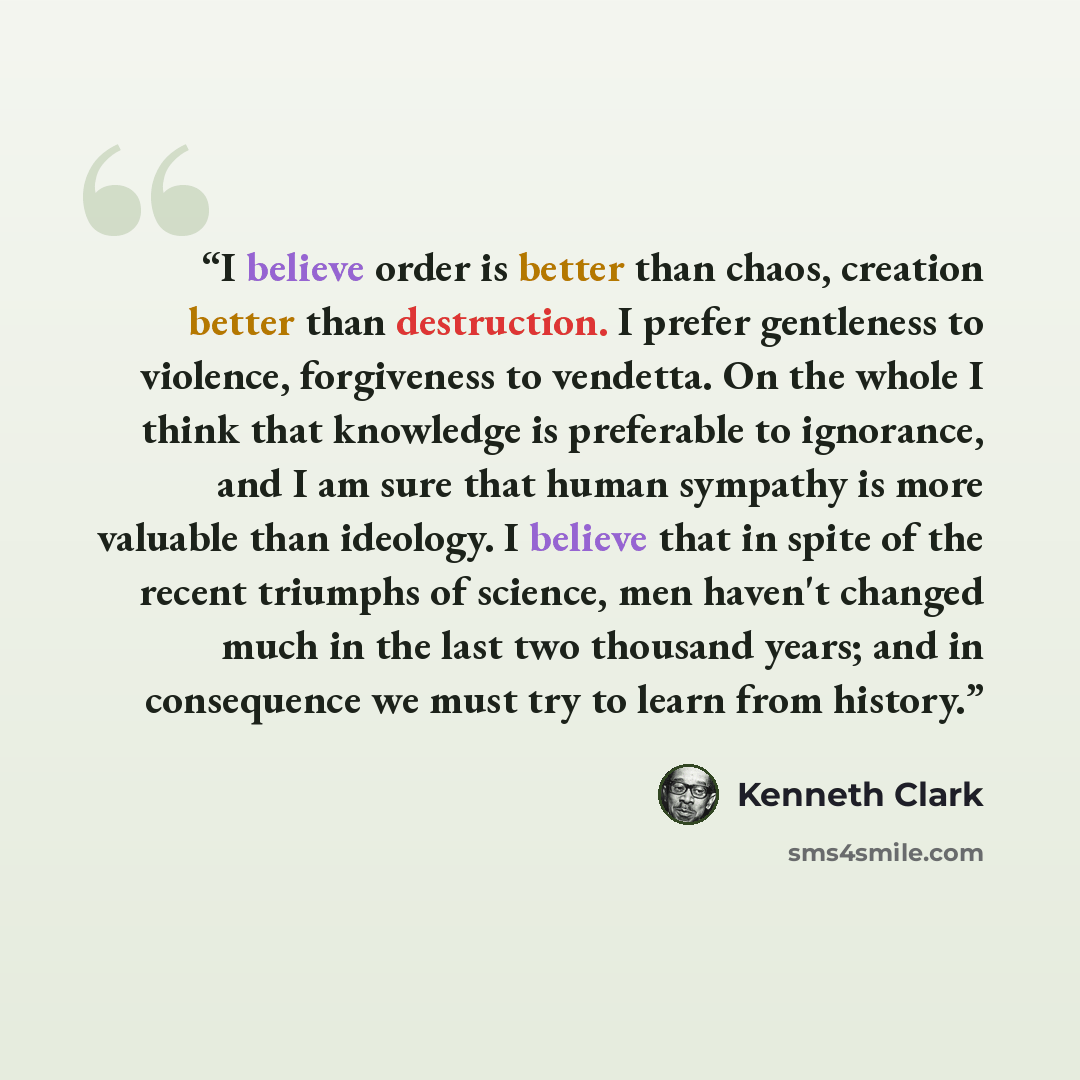 “I believe order is better than chaos, creation better than destruction. I prefer gentleness to violence, forgiveness to vendetta. On the whole I think that knowledge is preferable to ignorance, and I am sure that human sympathy is more valuable than ideology. I believe that in spite of the recent…” quote by Kenneth Clark